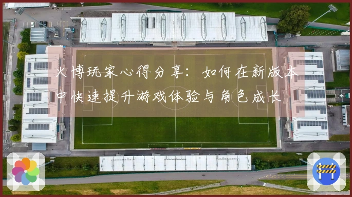 火博玩家心得分享：如何在新版本中快速提升游戏体验与角色成长