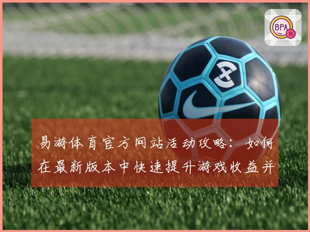 易游体育官方网站活动攻略：如何在最新版本中快速提升游戏收益并优化玩法体验