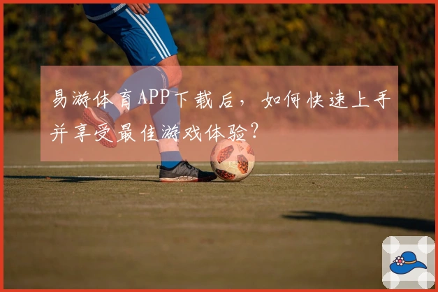 易游体育APP下载后，如何快速上手并享受最佳游戏体验？