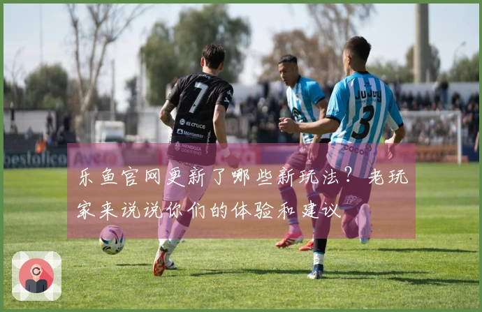 乐鱼官网更新了哪些新玩法？老玩家来说说你们的体验和建议