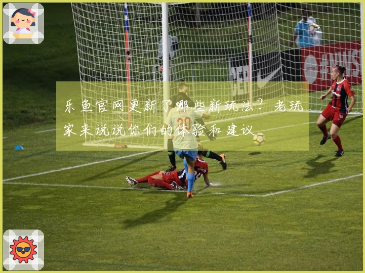 乐鱼官网更新了哪些新玩法？老玩家来说说你们的体验和建议