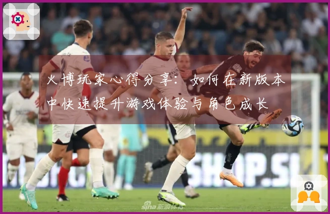 火博玩家心得分享：如何在新版本中快速提升游戏体验与角色成长